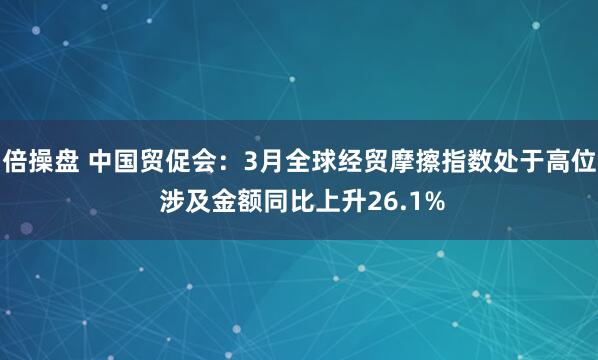 倍操盘 中国贸促会：3月全球经贸摩擦指数处于高位 涉及金额同比上升26.1%