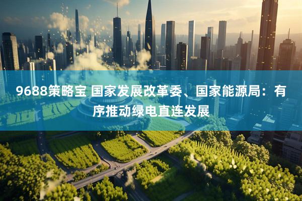 9688策略宝 国家发展改革委、国家能源局：有序推动绿电直连发展
