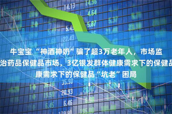 牛宝宝 “神酒神奶”骗了超3万老年人，市场监管总局出手整治药品保健品市场，3亿银发群体健康需求下的保健品“坑老”困局