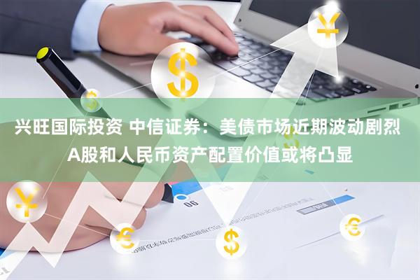 兴旺国际投资 中信证券：美债市场近期波动剧烈 A股和人民币资产配置价值或将凸显