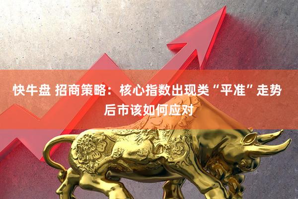 快牛盘 招商策略：核心指数出现类“平准”走势 后市该如何应对