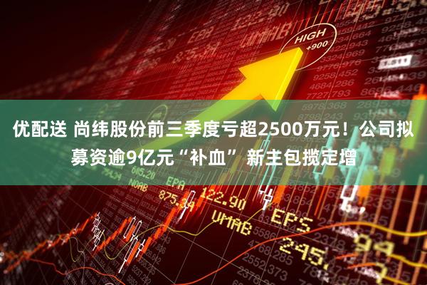 优配送 尚纬股份前三季度亏超2500万元！公司拟募资逾9亿元“补血” 新主包揽定增