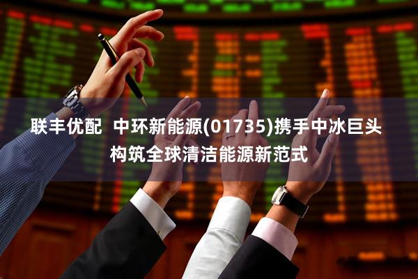 联丰优配  中环新能源(01735)携手中冰巨头 构筑全球清洁能源新范式