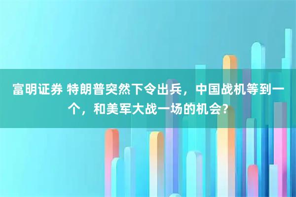 富明证券 特朗普突然下令出兵，中国战机等到一个，和美军大战一场的机会？