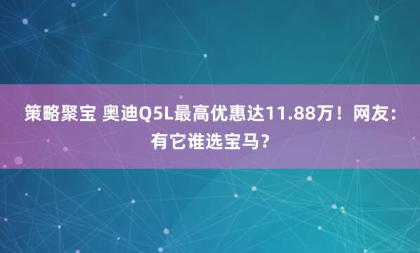 策略聚宝 奥迪Q5L最高优惠达11.88万!网友:有它谁选宝马?