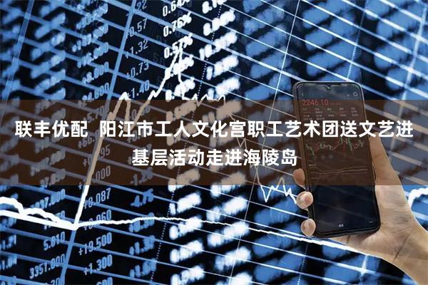 联丰优配  阳江市工人文化宫职工艺术团送文艺进基层活动走进海陵岛