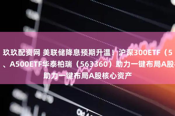 玖玖配资网 美联储降息预期升温！沪深300ETF（510300）、A500ETF华泰柏瑞（563360）助力一键布局A股核心资产