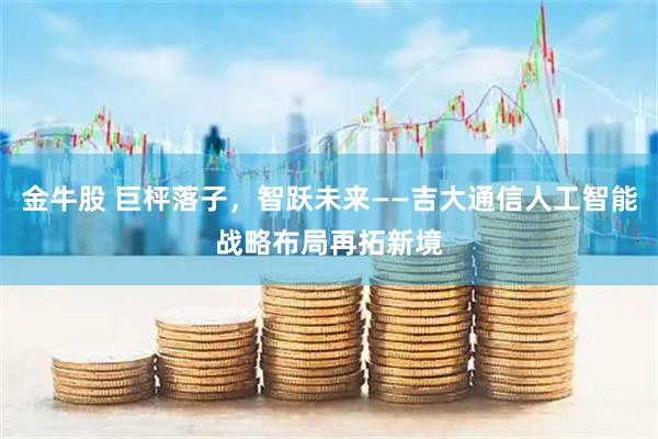 金牛股 巨枰落子，智跃未来——吉大通信人工智能战略布局再拓新境