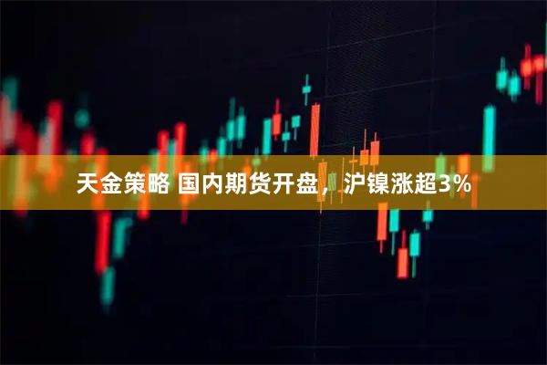 天金策略 国内期货开盘，沪镍涨超3%