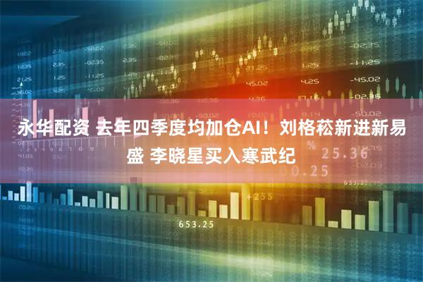 永华配资 去年四季度均加仓AI！刘格菘新进新易盛 李晓星买入寒武纪