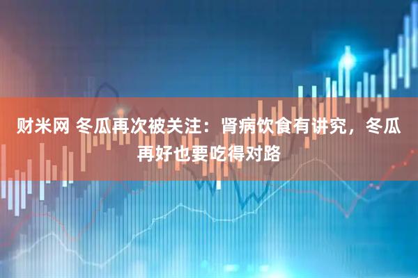 财米网 冬瓜再次被关注：肾病饮食有讲究，冬瓜再好也要吃得对路