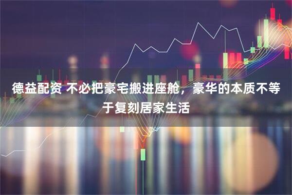 德益配资 不必把豪宅搬进座舱，豪华的本质不等于复刻居家生活