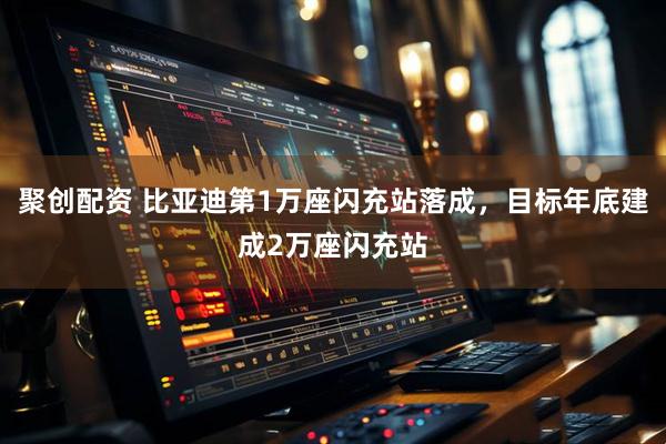 聚创配资 比亚迪第1万座闪充站落成，目标年底建成2万座闪充站