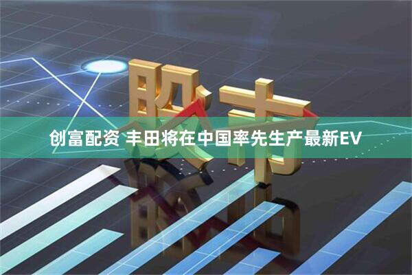 创富配资 丰田将在中国率先生产最新EV